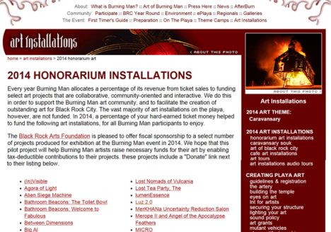 Every year Burning Man allocates a percentage of its revenue from ticket sales to funding select art projects that are collaborative, community-oriented and interactive. We do this in order to support the Burning Man art community, and to facilitate the creation of outstanding art for Black Rock City_ The vast majority of art installations on the playa, however, are not funded. In 2014, a percentage of your hard-earned ticket money helped to fund the fo llowing art installations, for all Burning Man participants to enjoy.